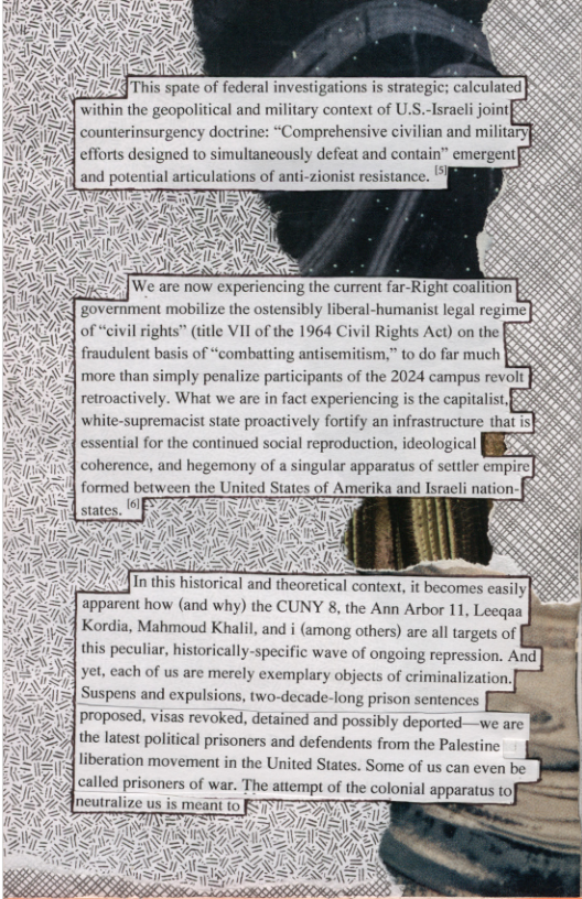 [This spate of federal investigations is strategi  J within the geopolitical and military context of U.S. counterinsurgency doctrine:  efforts designed to simultancously defeat and contain” emergent and potential articulations of anti-zionist resistance. ’]  ‘government mobilize the oste of “civil rights” (title VII of the 1964 Civil Rights Act) on the fraudulent basis of “combatting antisemitism,” to do far much  more than simply penalize participants of the 2024 campus revolt  retroactively. What we are in fact experiencing is the ‘White-supremacist state proactively fortify an infrastructure that is essential for the continued social reproduction, ideological coherence, and hegemony of a singular apparatus of settler empire |3 formed between the United States of Amerika and Israeli nation-ff  states. )  apparent how (and why) the CUNY 8, the Ann Arbor 11, Leeqaa Kordia, Mahmoud Khalil, and i (among others) are all targets of this peculiar, historically-specific wave of ongoing repression. And. yet, each of us are merely exemplary objects of criminalization. Suspens and expulsions, two-decade-long prison sentences > 3{ Proposed, visas revoked, detained and possibly deported—we :.mtg  the latest political prisoners and defendents from the Palestine liberation movement in the United States. Some of us can even be  lled prisoners of war. The attempt of the colonial apparatus to|  neut  